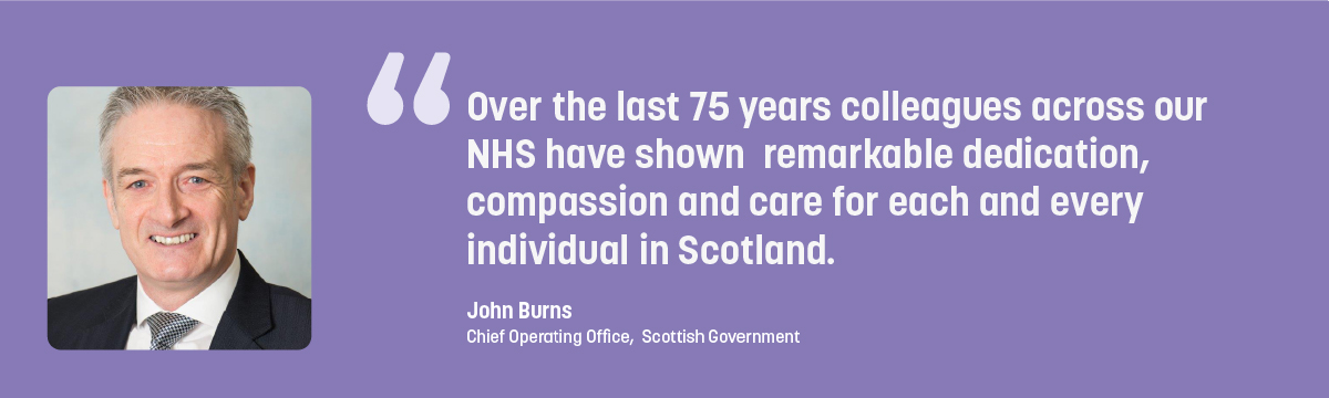 Quote from John Burns - Over the last 75 years colleagues across our NHS have shown remarkable dedication, compassion and care for each and every individual in Scotland.