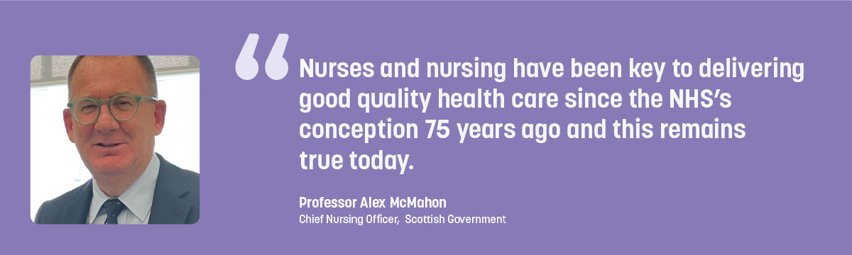 Quote from Professor Alex McMahon - Nurses and nursing have been key to delivering good quality health care since the NHS's conception 75 years ago and this remains true today.