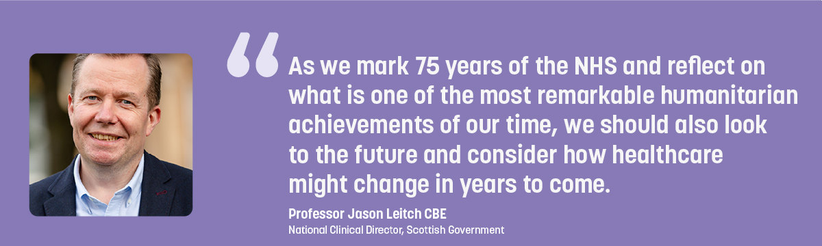 Quote from Professor Jason Leitch CBS - As we mark 75 years of the NHS and reflect on what is one of the most remarkable humanitarian achievements of our time, we should also look to the future and consider how healthcare might change in years to come.