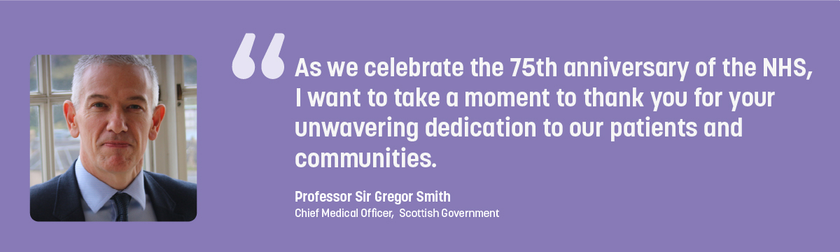 Quote from Professor Sir Gregor Smith - As we celebrate the 75th anniversary of the NHS, I want to take a moment to thank you for your unwavering dedication to our patients and communities.